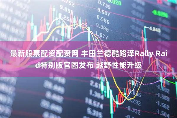 最新股票配资配资网 丰田兰德酷路泽Rally Raid特别版官图发布 越野性能升级