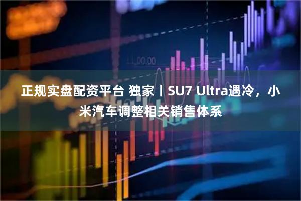 正规实盘配资平台 独家丨SU7 Ultra遇冷，小米汽车调整相关销售体系