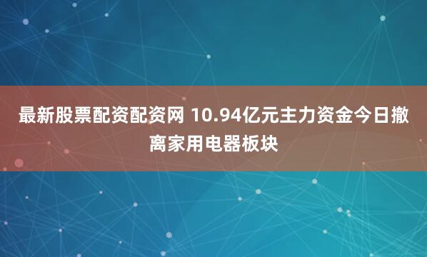 最新股票配资配资网 10.94亿元主力资金今日撤离家用电器板块