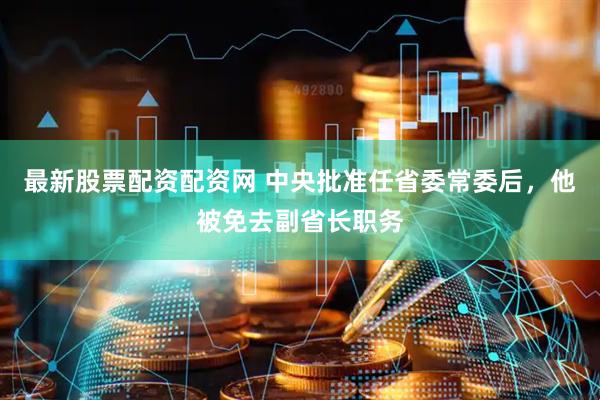 最新股票配资配资网 中央批准任省委常委后，他被免去副省长职务