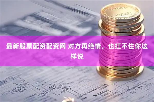 最新股票配资配资网 对方再绝情，也扛不住你这样说