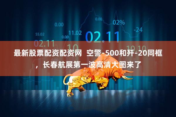 最新股票配资配资网  空警-500和歼-20同框，长春航展第一波高清大图来了