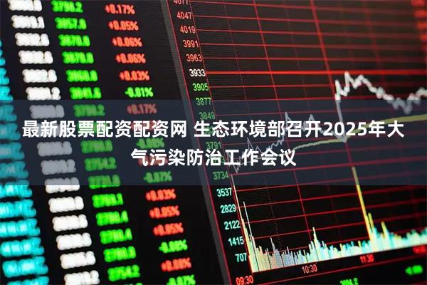 最新股票配资配资网 生态环境部召开2025年大气污染防治工作会议