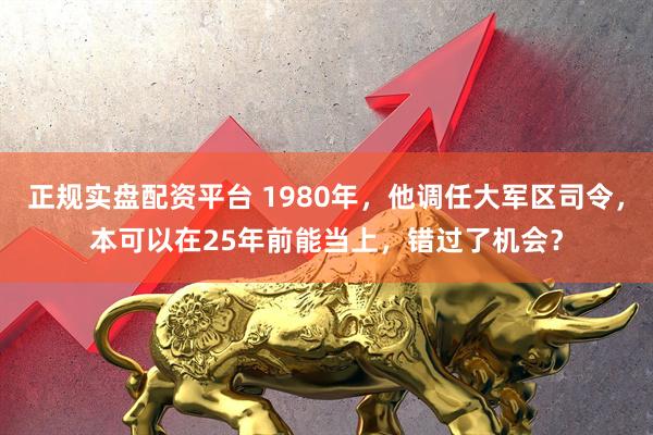 正规实盘配资平台 1980年，他调任大军区司令，本可以在25年前能当上，错过了机会？