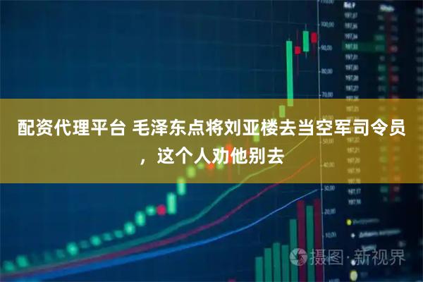 配资代理平台 毛泽东点将刘亚楼去当空军司令员，这个人劝他别去