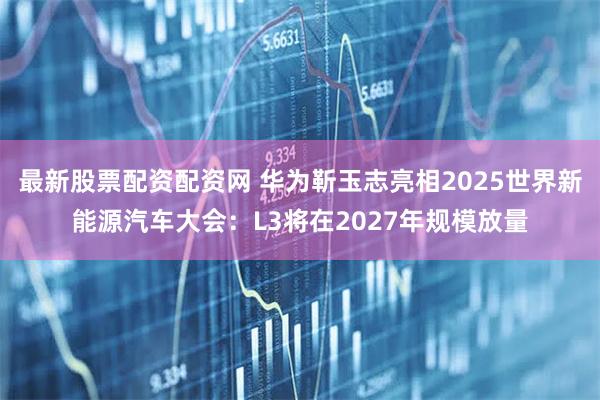 最新股票配资配资网 华为靳玉志亮相2025世界新能源汽车大会：L3将在2027年规模放量