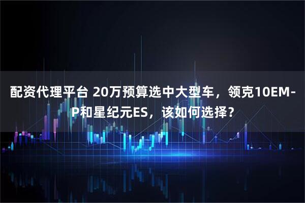 配资代理平台 20万预算选中大型车，领克10EM-P和星纪元ES，该如何选择？
