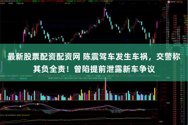 最新股票配资配资网 陈震驾车发生车祸，交警称其负全责！曾陷提前泄露新车争议