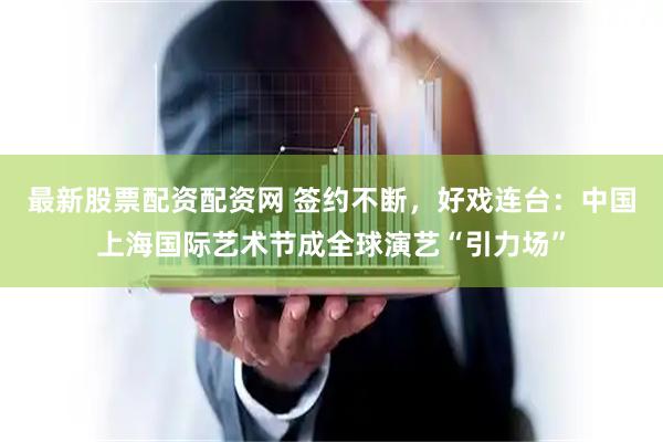 最新股票配资配资网 签约不断，好戏连台：中国上海国际艺术节成全球演艺“引力场”