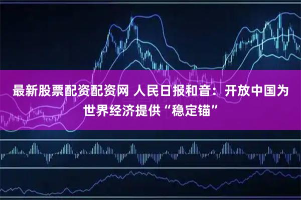 最新股票配资配资网 人民日报和音：开放中国为世界经济提供“稳定锚”