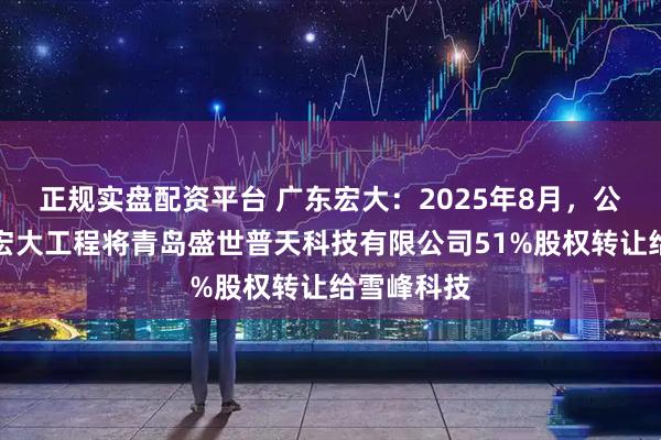 正规实盘配资平台 广东宏大：2025年8月，公司子公司宏大工程将青岛盛世普天科技有限公司51%股权转让给雪峰科技