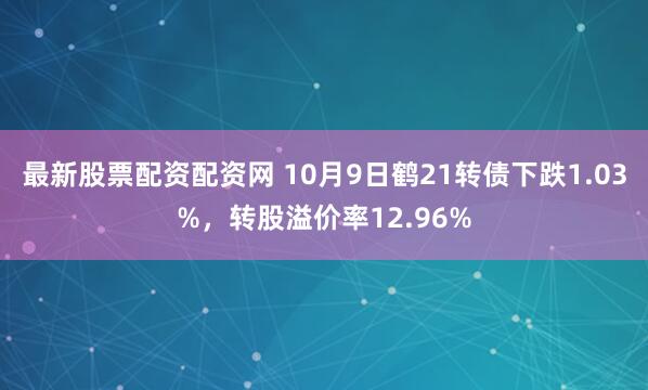 最新股票配资配资网 10月9日鹤21转债下跌1.03%，转股溢价率12.96%