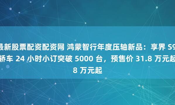 最新股票配资配资网 鸿蒙智行年度压轴新品：享界 S9 轿车 24 小时小订突破 5000 台，预售价 31.8 万元起