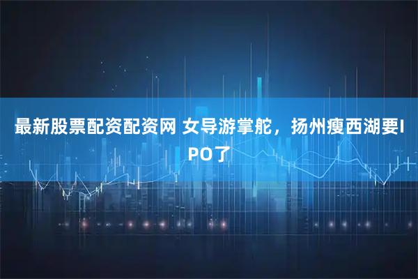 最新股票配资配资网 女导游掌舵，扬州瘦西湖要IPO了