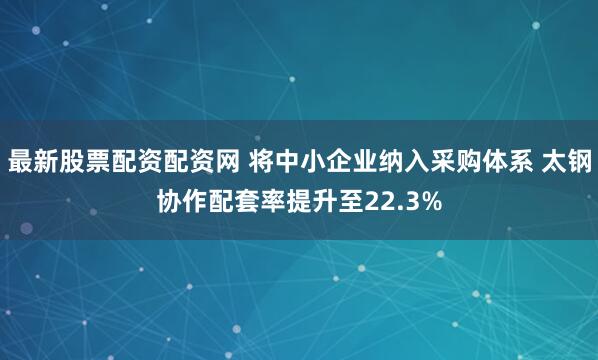 最新股票配资配资网 将中小企业纳入采购体系 太钢协作配套率提升至22.3%