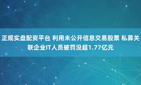 正规实盘配资平台 利用未公开信息交易股票 私募关联企业IT人员被罚没超1.77亿元