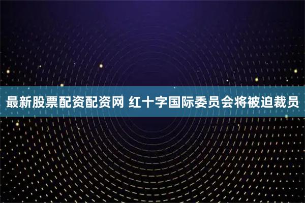 最新股票配资配资网 红十字国际委员会将被迫裁员