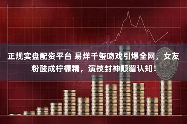 正规实盘配资平台 易烊千玺吻戏引爆全网，女友粉酸成柠檬精，演技封神颠覆认知！