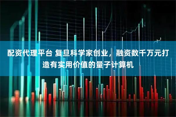 配资代理平台 复旦科学家创业，融资数千万元打造有实用价值的量子计算机