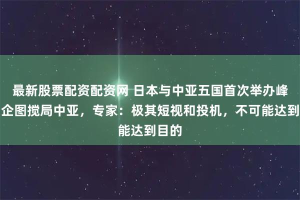 最新股票配资配资网 日本与中亚五国首次举办峰会，企图搅局中亚，专家：极其短视和投机，不可能达到目的