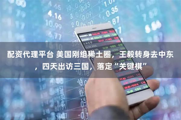 配资代理平台 美国刚组稀土圈，王毅转身去中东，四天出访三国，落定“关键棋”