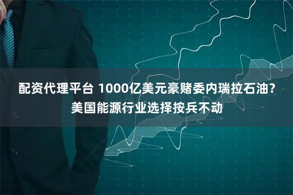 配资代理平台 1000亿美元豪赌委内瑞拉石油？美国能源行业选择按兵不动