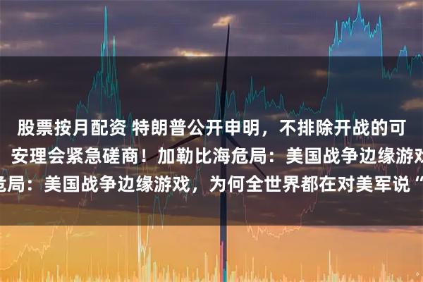 股票按月配资 特朗普公开申明，不排除开战的可能，中俄两国强硬表态，安理会紧急磋商！加勒比海危局：美国战争边缘游戏，为何全世界都在对美军说“不”