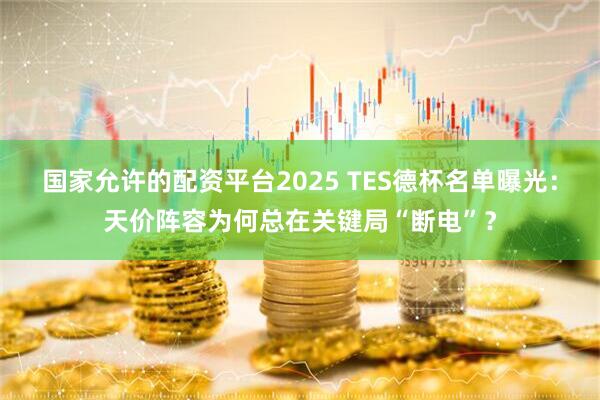国家允许的配资平台2025 TES德杯名单曝光：天价阵容为何总在关键局“断电”？
