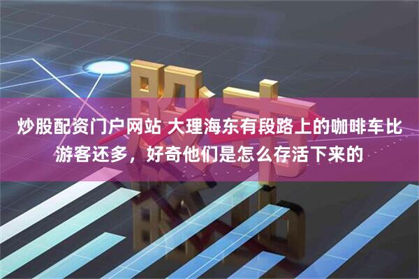 炒股配资门户网站 大理海东有段路上的咖啡车比游客还多，好奇他们是怎么存活下来的