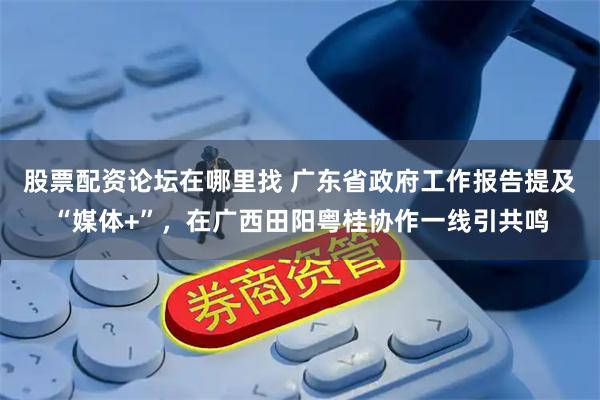股票配资论坛在哪里找 广东省政府工作报告提及“媒体+”，在广西田阳粤桂协作一线引共鸣