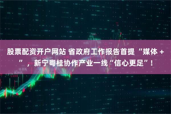 股票配资开户网站 省政府工作报告首提 “媒体 +” ，新宁粤桂协作产业一线“信心更足”！