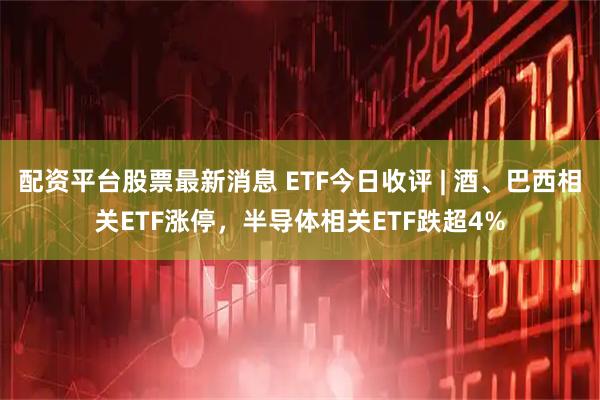 配资平台股票最新消息 ETF今日收评 | 酒、巴西相关ETF涨停，半导体相关ETF跌超4%