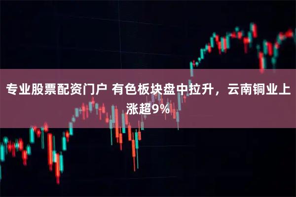 专业股票配资门户 有色板块盘中拉升，云南铜业上涨超9%
