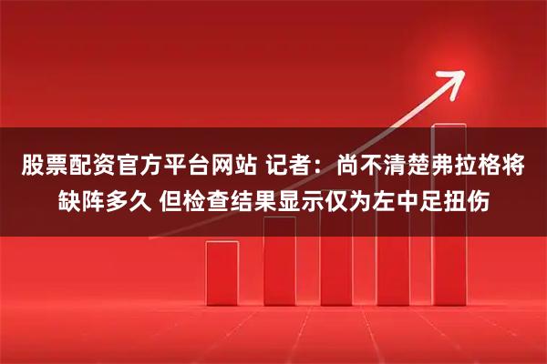 股票配资官方平台网站 记者：尚不清楚弗拉格将缺阵多久 但检查结果显示仅为左中足扭伤