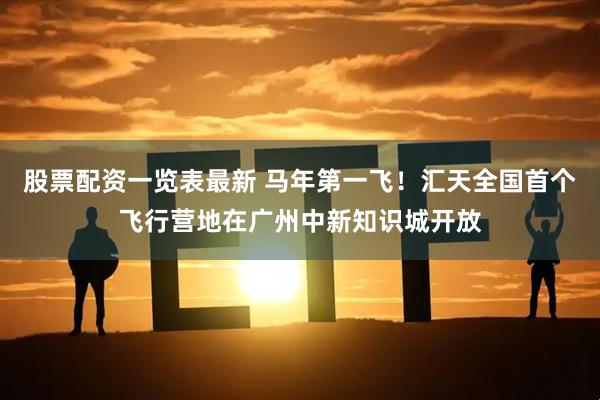 股票配资一览表最新 马年第一飞！汇天全国首个飞行营地在广州中新知识城开放
