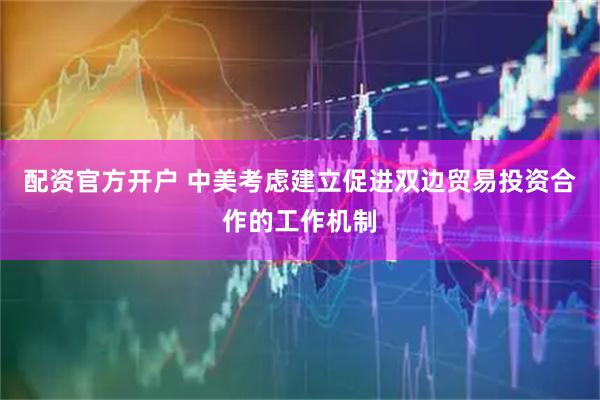 配资官方开户 中美考虑建立促进双边贸易投资合作的工作机制