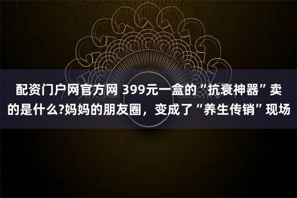 配资门户网官方网 399元一盒的“抗衰神器”卖的是什么?妈妈的朋友圈，变成了“养生传销”现场