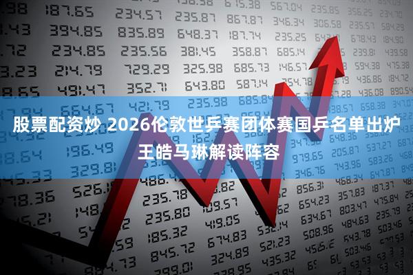 股票配资炒 2026伦敦世乒赛团体赛国乒名单出炉 王皓马琳解读阵容