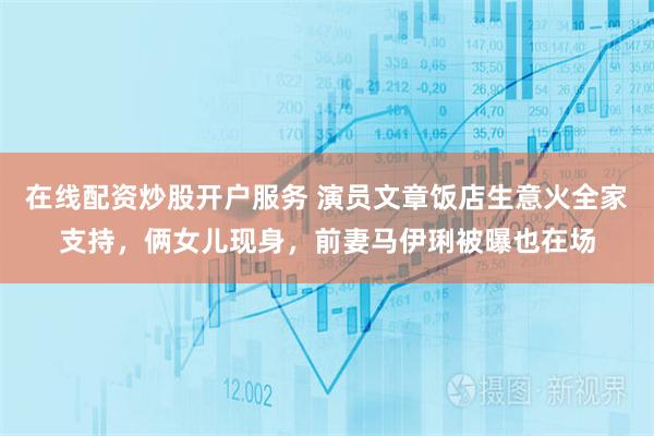 在线配资炒股开户服务 演员文章饭店生意火全家支持，俩女儿现身，前妻马伊琍被曝也在场