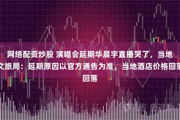 网络配资炒股 演唱会延期华晨宇直播哭了，当地文旅局：延期原因以官方通告为准，当地酒店价格回落