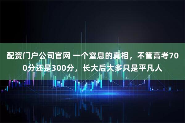 配资门户公司官网 一个窒息的真相，不管高考700分还是300分，长大后大多只是平凡人