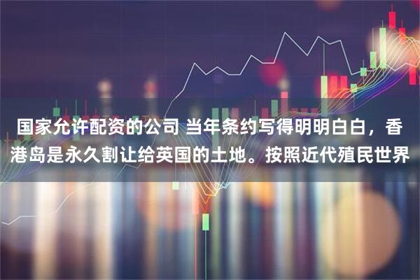 国家允许配资的公司 当年条约写得明明白白，香港岛是永久割让给英国的土地。按照近代殖民世界