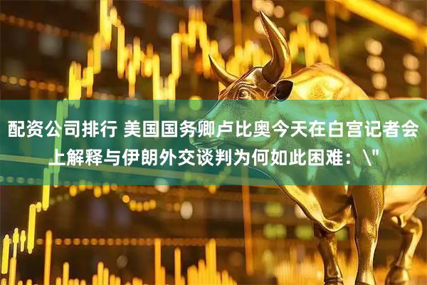 配资公司排行 美国国务卿卢比奥今天在白宫记者会上解释与伊朗外交谈判为何如此困难：
