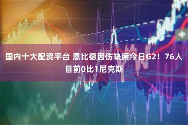 国内十大配资平台 恩比德因伤缺席今日G2！76人目前0比1尼克斯