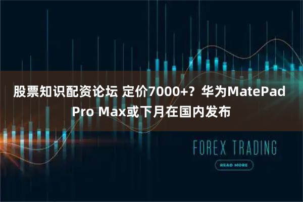 股票知识配资论坛 定价7000+？华为MatePad Pro Max或下月在国内发布