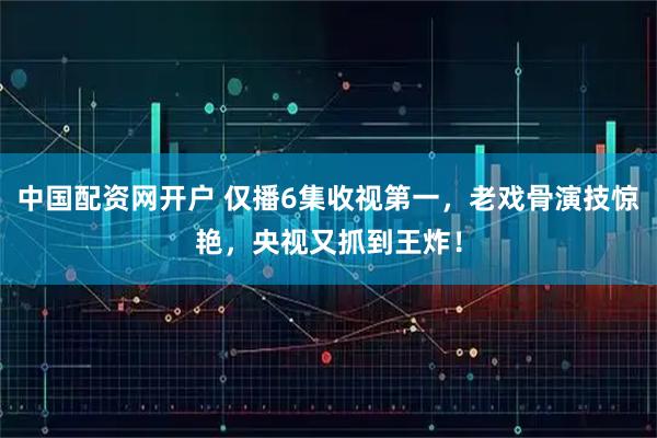 中国配资网开户 仅播6集收视第一，老戏骨演技惊艳，央视又抓到王炸！