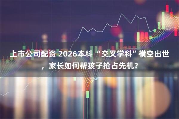 上市公司配资 2026本科 “交叉学科”横空出世，家长如何帮孩子抢占先机？
