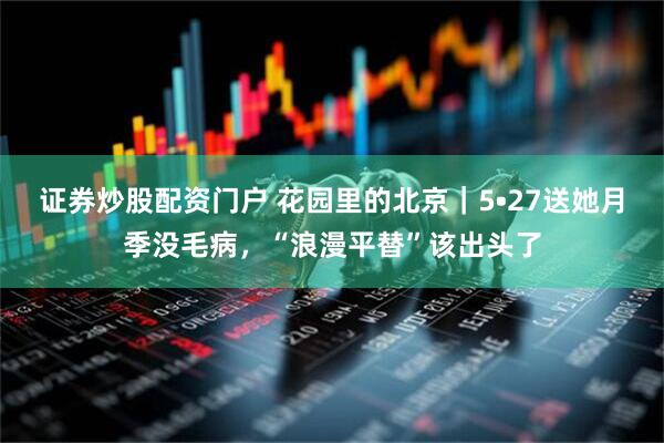 证券炒股配资门户 花园里的北京｜5•27送她月季没毛病，“浪漫平替”该出头了