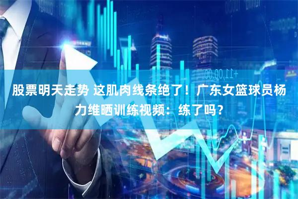 股票明天走势 这肌肉线条绝了！广东女篮球员杨力维晒训练视频：练了吗？