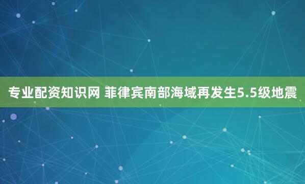 专业配资知识网 菲律宾南部海域再发生5.5级地震